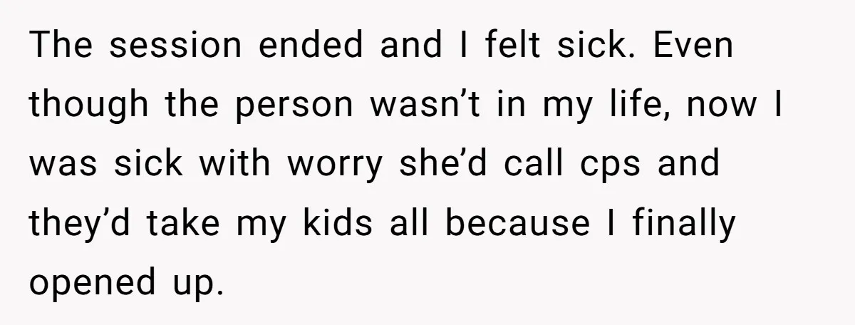 The session ended and I felt sick. Even though the person wasn’t in my life, now I was sick with worry she’d call cps and they’d take my kids all...
