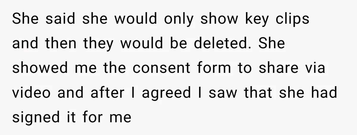 She said she would only show key clips and then they would be deleted. She showed me the consent form to share via video and after I agreed I saw...