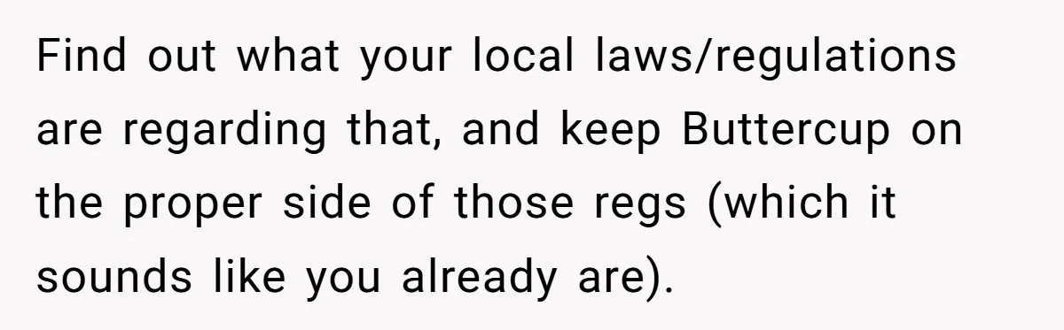 Find out what your local laws/regulations are regarding that, and keep Buttercup on the proper side of those regs (which it sounds like you already are).