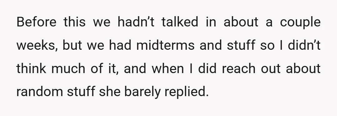Before this we hadn’t talked in about a couple weeks, but we had midterms and stuff so I didn’t think much of it, and when I did reach out about...