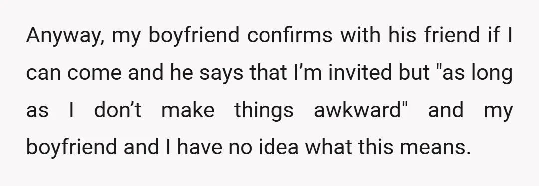 Anyway, my boyfriend confirms with his friend if I can come and he says that I’m invited but "as long as I don’t make things awkward" and my boyfriend and...