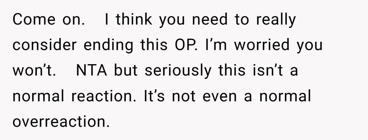 Come on.   I think you need to really consider ending this OP. I’m worried you won’t.   NTA but seriously this isn’t a normal reaction. It’s not even a normal overreaction.