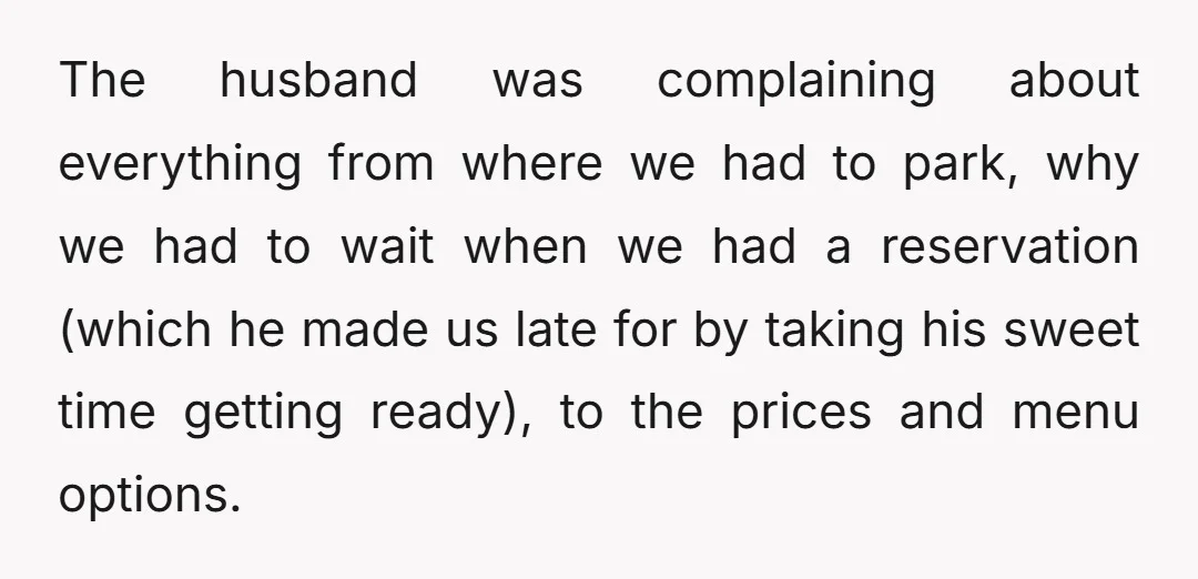The husband was complaining about everything from where we had to park, why we had to wait when we had a reservation (which he made us late for by taking...