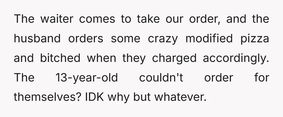 The waiter comes to take our order, and the husband orders some crazy modified pizza and bitched when they charged accordingly. The 13-year-old couldn't order for themselves? IDK why but...