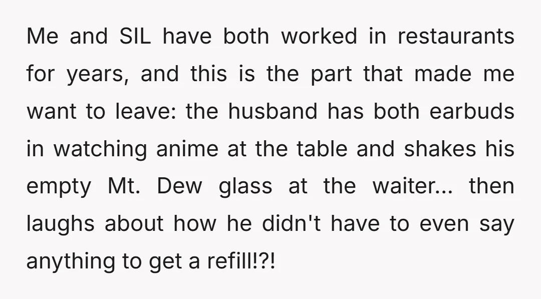 Me and SIL have both worked in restaurants for years, and this is the part that made me want to leave: the husband has both earbuds in watching anime at...
