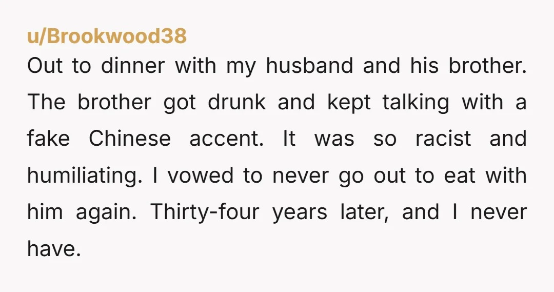 Out to dinner with my husband and his brother. The brother got drunk and kept talking with a fake Chinese accent. It was so racist and humiliating. I vowed to...