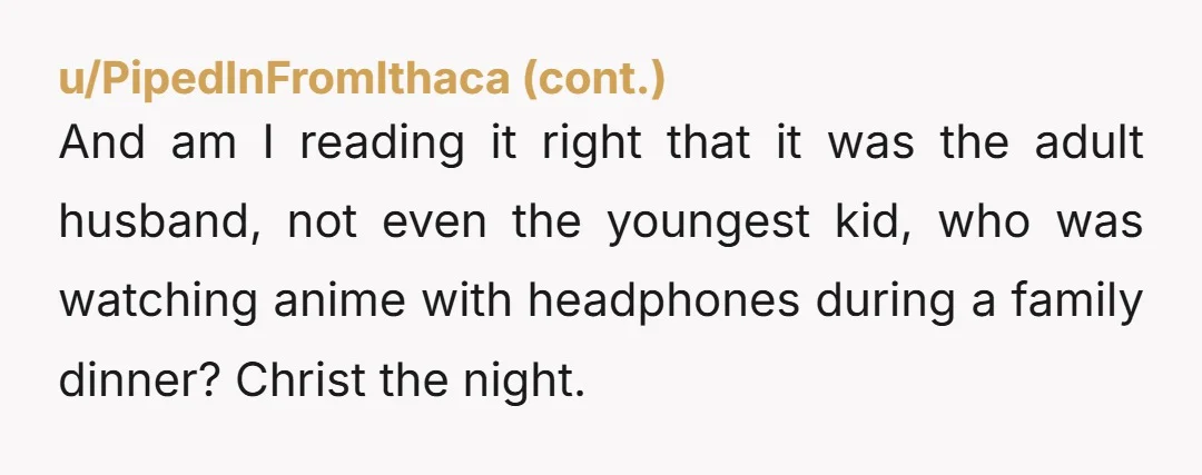 And am I reading it right that it was the adult husband, not even the youngest kid, who was watching anime with headphones during a family dinner? Christ the night.