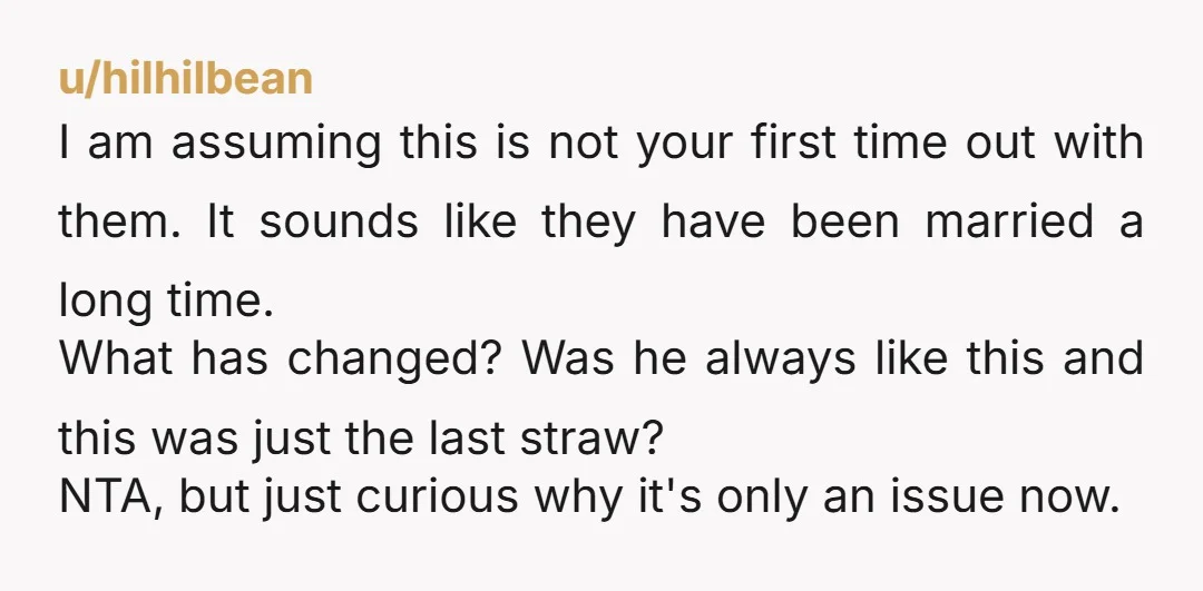 I am assuming this is not your first time out with them. It sounds like they have been married a long time. What has changed? Was he always like this...