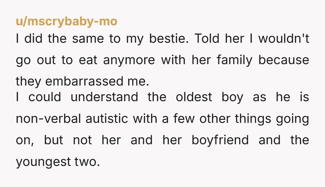 I did the same to my bestie. Told her I wouldn't go out to eat anymore with her family because they embarrassed me. I could understand the oldest boy as...