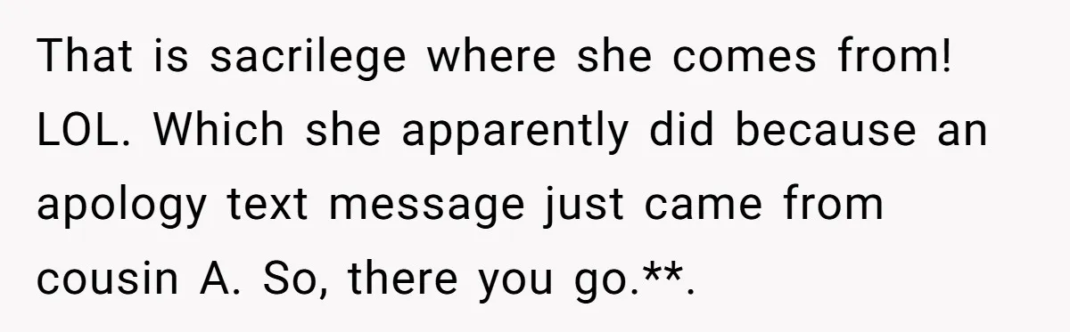 That is sacrilege where she comes from! LOL. Which she apparently did because an apology text message just came from cousin A. So, there you go.**. 