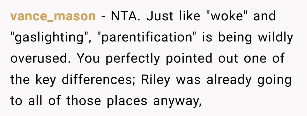 vance_mason − NTA. Just like "woke" and "gaslighting", "parentification" is being wildly overused. You perfectly pointed out one of the key differences; Riley was already going to all of those...