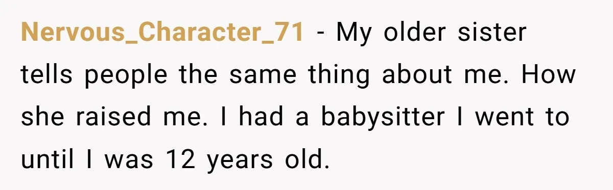 Nervous_Character_71 − My older sister tells people the same thing about me. How she raised me. I had a babysitter I went to until I was 12 years old.