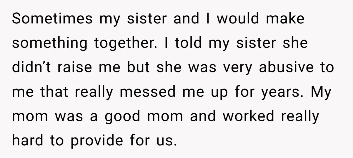 Sometimes my sister and I would make something together. I told my sister she didn’t raise me but she was very abusive to me that really messed me up for...