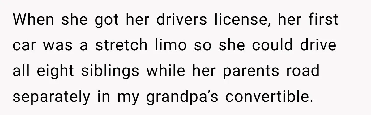When she got her drivers license, her first car was a stretch limo so she could drive all eight siblings while her parents road separately in my grandpa’s convertible.