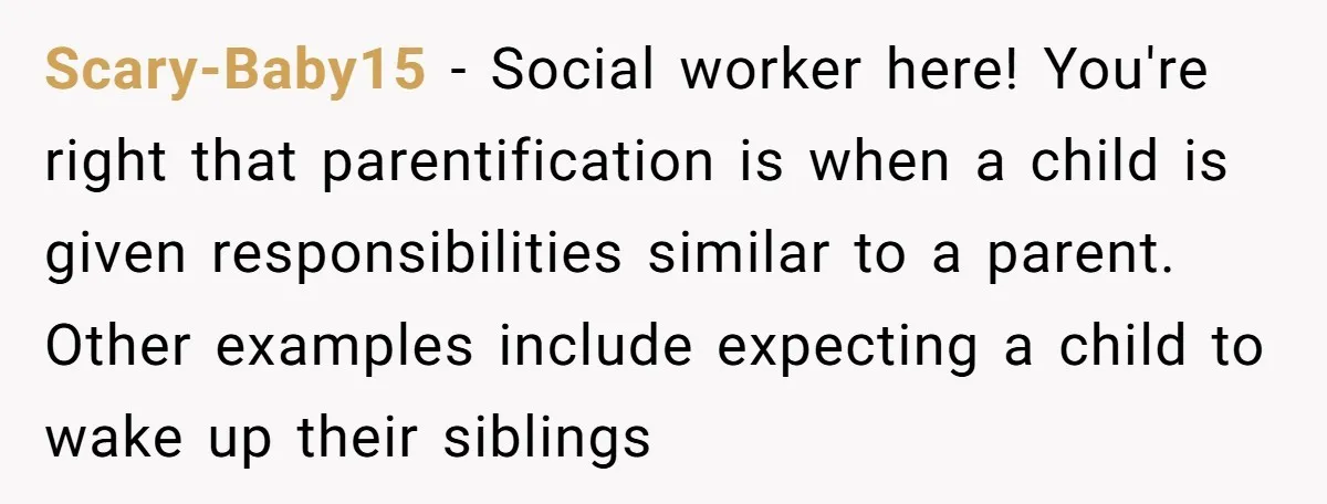 Scary-Baby15 − Social worker here! You're right that parentification is when a child is given responsibilities similar to a parent. Other examples include expecting a child to wake up their...