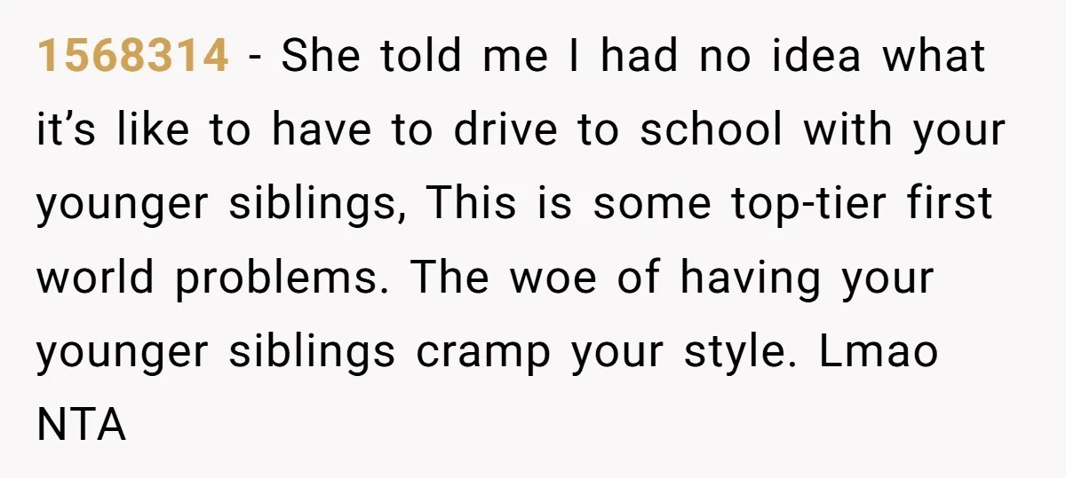 1568314 − She told me I had no idea what it’s like to have to drive to school with your younger siblings, This is some top-tier first world problems. The...