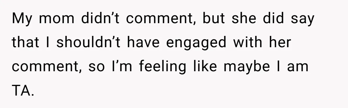 My mom didn’t comment, but she did say that I shouldn’t have engaged with her comment, so I’m feeling like maybe I am TA.