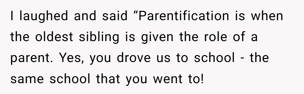 I laughed and said “Parentification is when the oldest sibling is given the role of a parent. Yes, you drove us to school - the same school that you went...