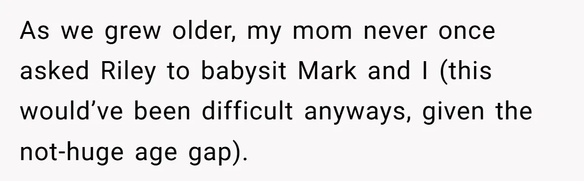 As we grew older, my mom never once asked Riley to babysit Mark and I (this would’ve been difficult anyways, given the not-huge age gap).