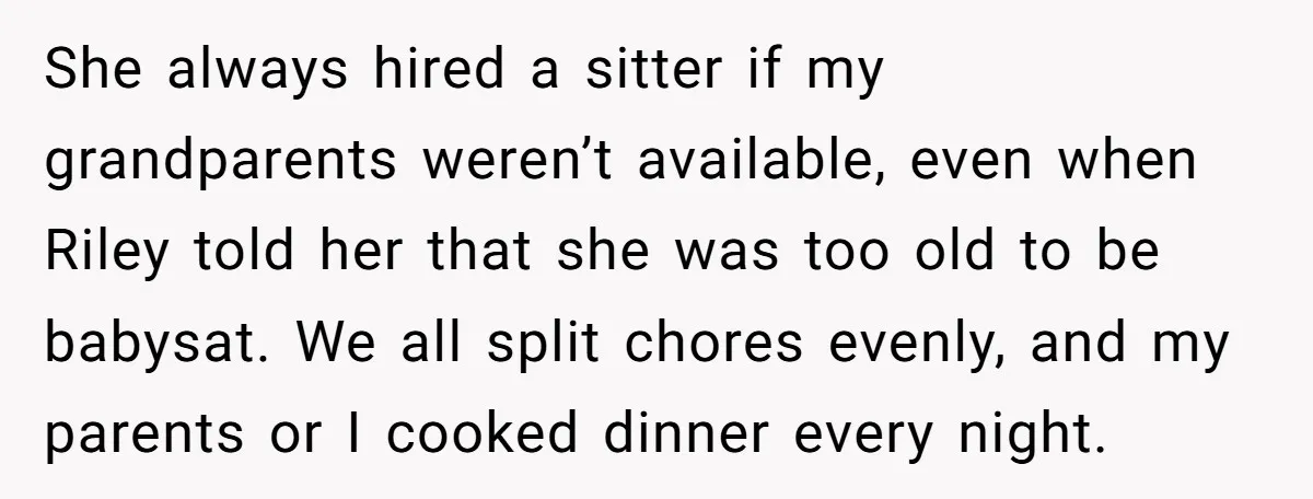 She always hired a sitter if my grandparents weren’t available, even when Riley told her that she was too old to be babysat. We all split chores evenly, and my...
