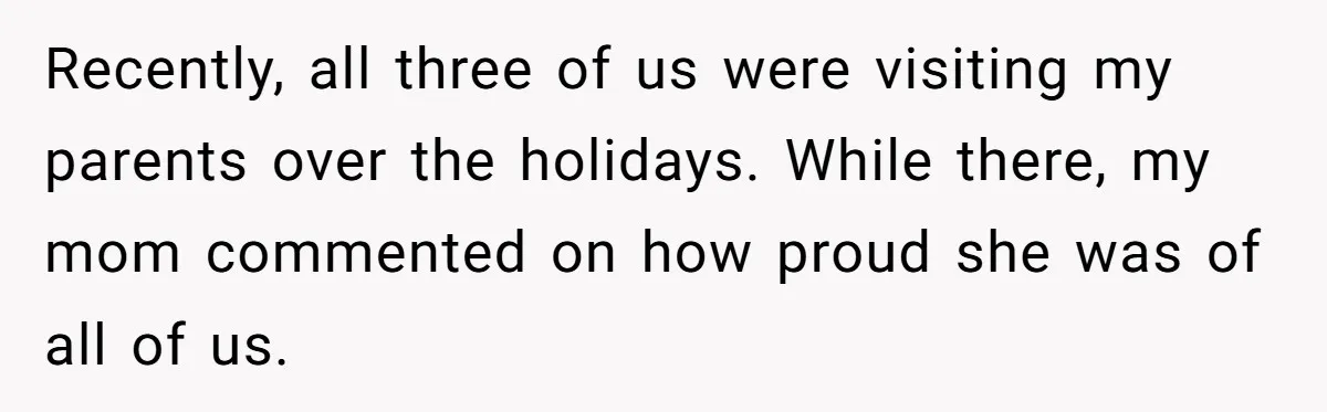 Recently, all three of us were visiting my parents over the holidays. While there, my mom commented on how proud she was of all of us.