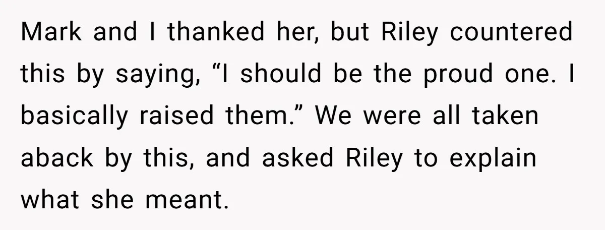 Mark and I thanked her, but Riley countered this by saying, “I should be the proud one. I basically raised them.” We were all taken aback by this, and asked...