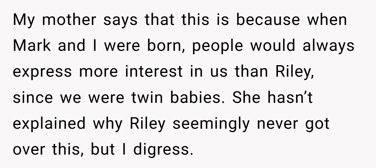 My mother says that this is because when Mark and I were born, people would always express more interest in us than Riley, since we were twin babies. She hasn’t...
