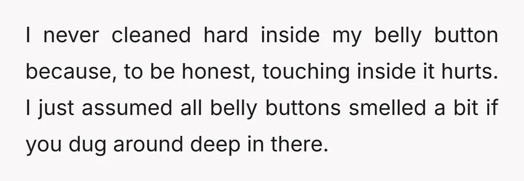 I never cleaned hard inside my belly button because, to be honest, touching inside it hurts. I just assumed all belly buttons smelled a bit if you dug around deep...