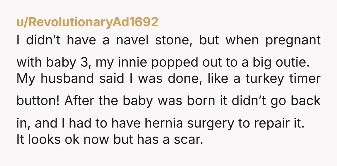 u/RevolutionaryAd1692 I didn’t have a navel stone, but when pregnant with baby 3, my innie popped out to a big outie. My husband said I was done, like a turkey...