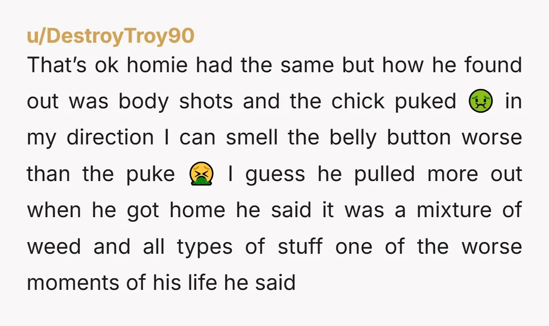 u/DestroyTroy90 That’s ok homie had the same but how he found out was body shots and the chick puked 🤢 in my direction I can smell the belly button worse...