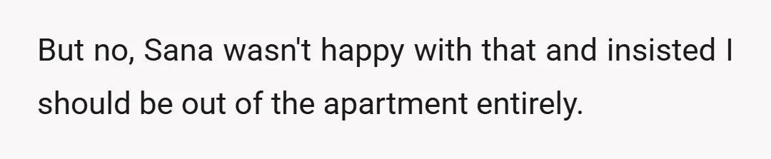 But no, Sana wasn't happy with that and insisted I should be out of the apartment entirely.