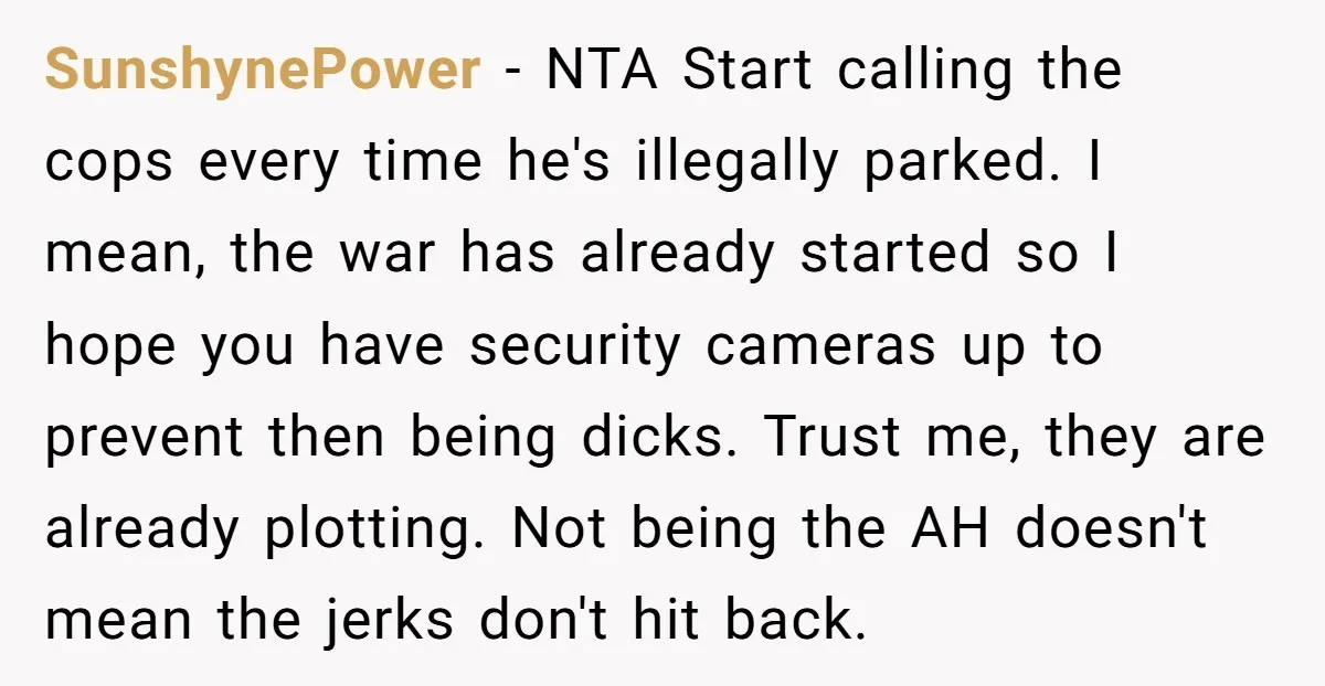 SunshynePower − NTA Start calling the cops every time he's illegally parked. I mean, the war has already started so I hope you have security cameras up to prevent then...