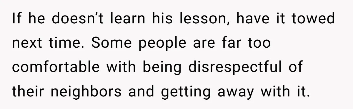 If he doesn’t learn his lesson, have it towed next time. Some people are far too comfortable with being disrespectful of their neighbors and getting away with it.