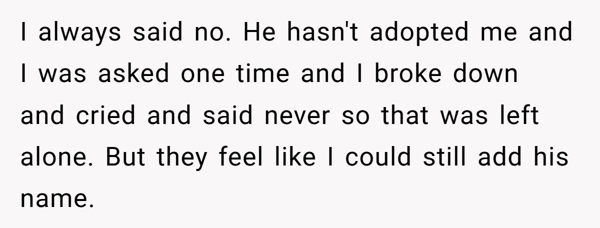 I always said no. He hasn't adopted me and I was asked one time and I broke down and cried and said never so that was left alone. But they...
