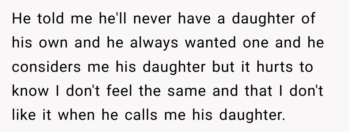 He told me he'll never have a daughter of his own and he always wanted one and he considers me his daughter but it hurts to know I don't feel...
