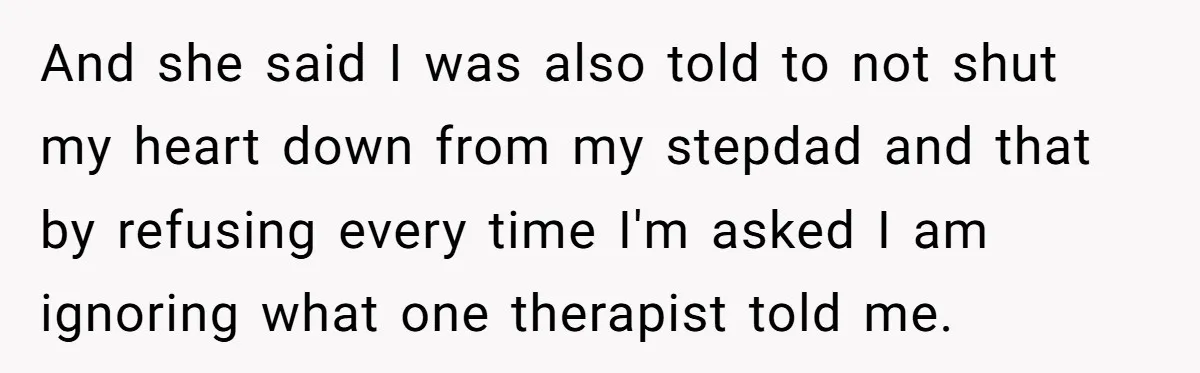 And she said I was also told to not shut my heart down from my stepdad and that by refusing every time I'm asked I am ignoring what one therapist...