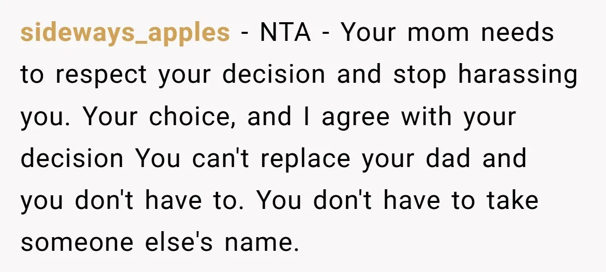 sideways_apples − NTA - Your mom needs to respect your decision and stop harassing you. Your choice, and I agree with your decision You can't replace your dad and you...