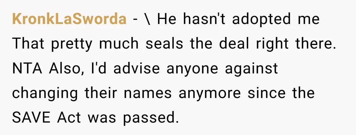 KronkLaSworda − \ He hasn't adopted me That pretty much seals the deal right there. NTA Also, I'd advise anyone against changing their names anymore since the SAVE Act was...