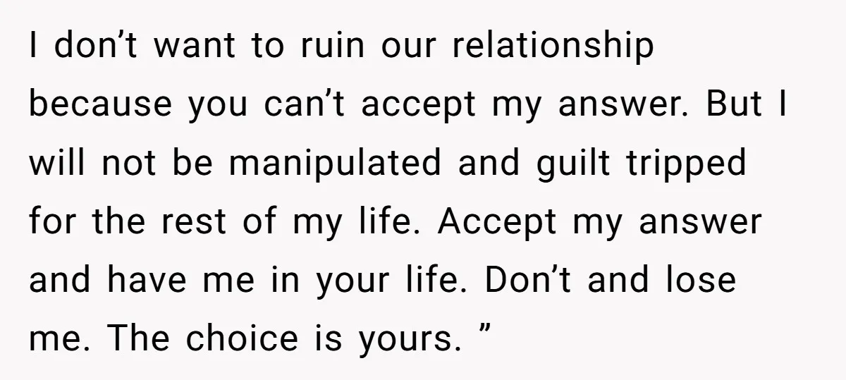 I don’t want to ruin our relationship because you can’t accept my answer. But I will not be manipulated and guilt tripped for the rest of my life. Accept my...