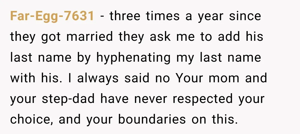 Far-Egg-7631 − three times a year since they got married they ask me to add his last name by hyphenating my last name with his. I always said no Your...