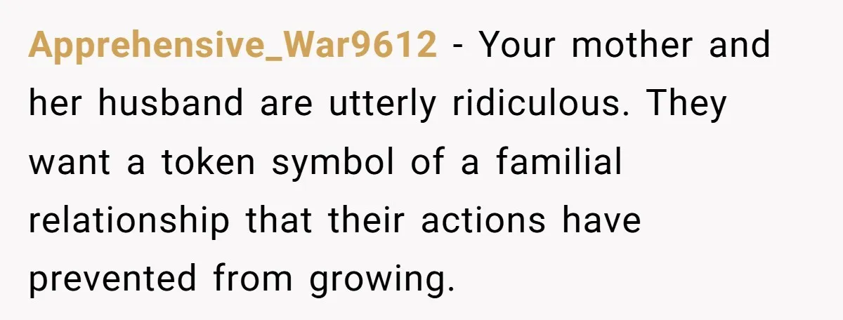 Apprehensive_War9612 − Your mother and her husband are utterly ridiculous. They want a token symbol of a familial relationship that their actions have prevented from growing.