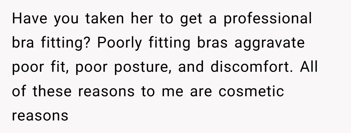 Have you taken her to get a professional bra fitting? Poorly fitting bras aggravate poor fit, poor posture, and discomfort. All of these reasons to me are cosmetic reasons
