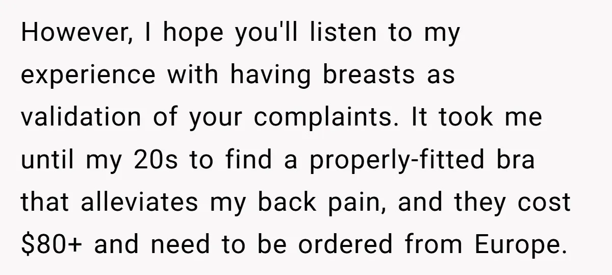 However, I hope you'll listen to my experience with having breasts as validation of your complaints. It took me until my 20s to find a properly-fitted bra that alleviates my...