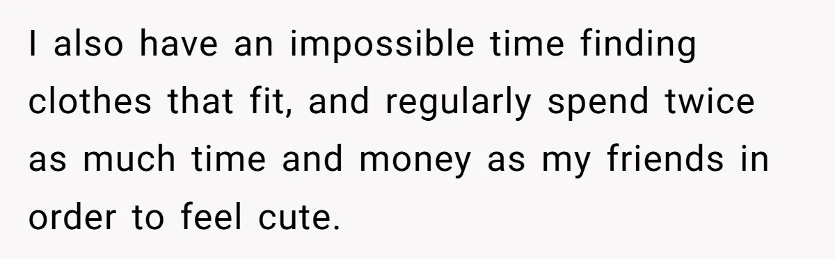I also have an impossible time finding clothes that fit, and regularly spend twice as much time and money as my friends in order to feel cute.