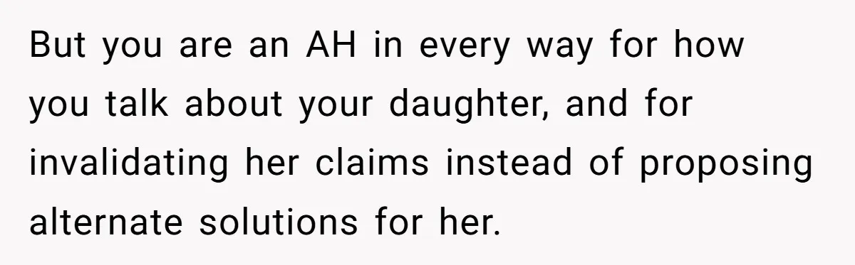 But you are an AH in every way for how you talk about your daughter, and for invalidating her claims instead of proposing alternate solutions for her.
