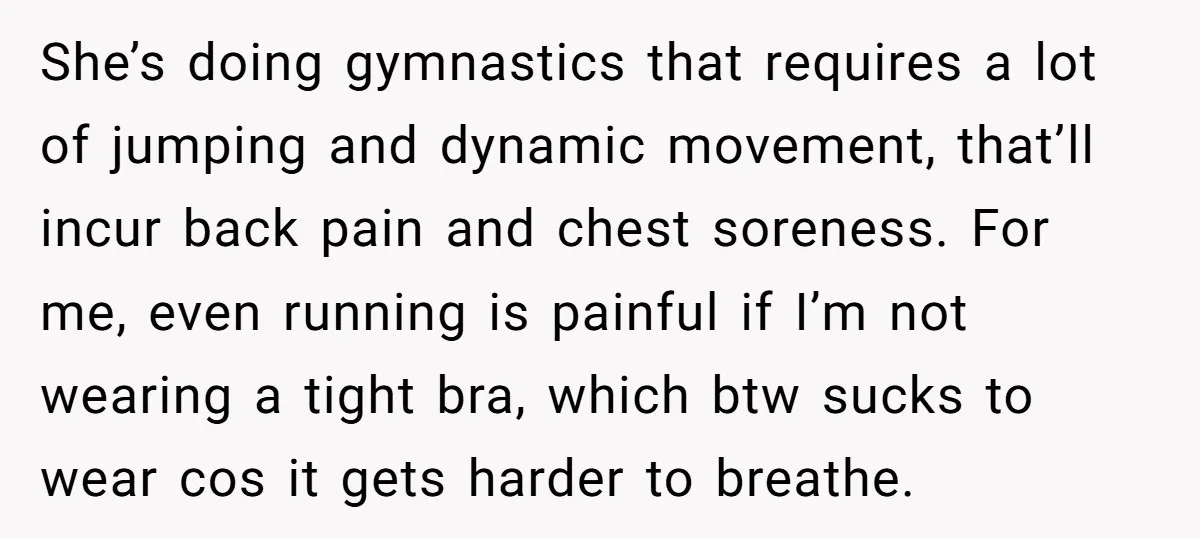 She’s doing gymnastics that requires a lot of jumping and dynamic movement, that’ll incur back pain and chest soreness. For me, even running is painful if I’m not wearing a...