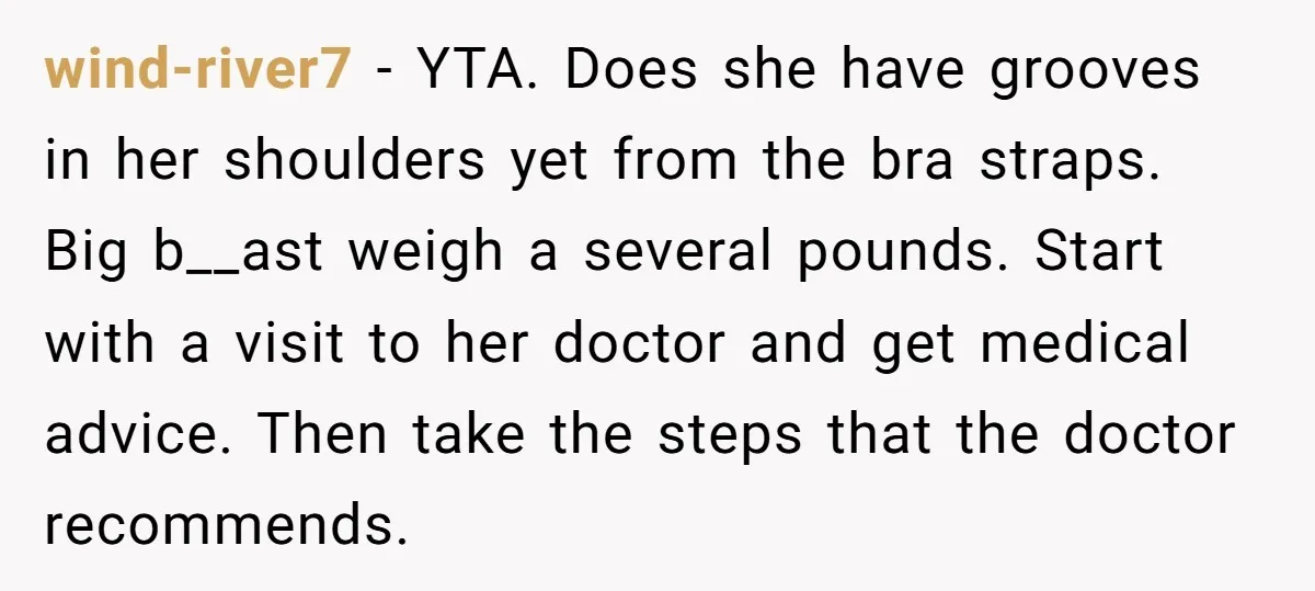 wind-river7 − YTA. Does she have grooves in her shoulders yet from the bra straps. Big b__ast weigh a several pounds. Start with a visit to her doctor and get...
