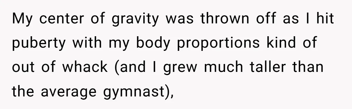 My center of gravity was thrown off as I hit puberty with my body proportions kind of out of whack (and I grew much taller than the average gymnast),