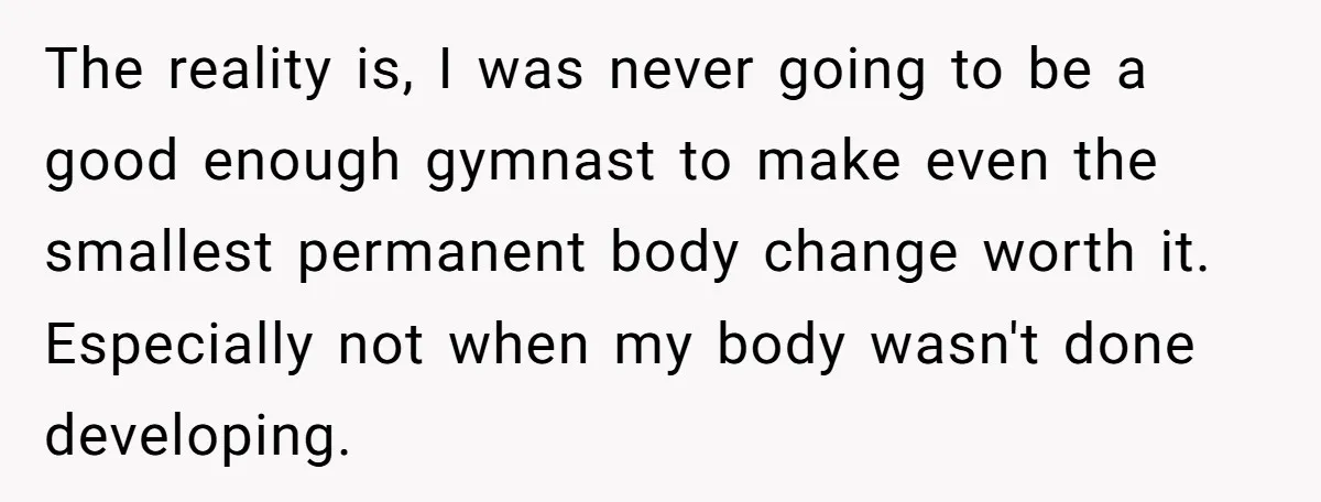 The reality is, I was never going to be a good enough gymnast to make even the smallest permanent body change worth it. Especially not when my body wasn't done...