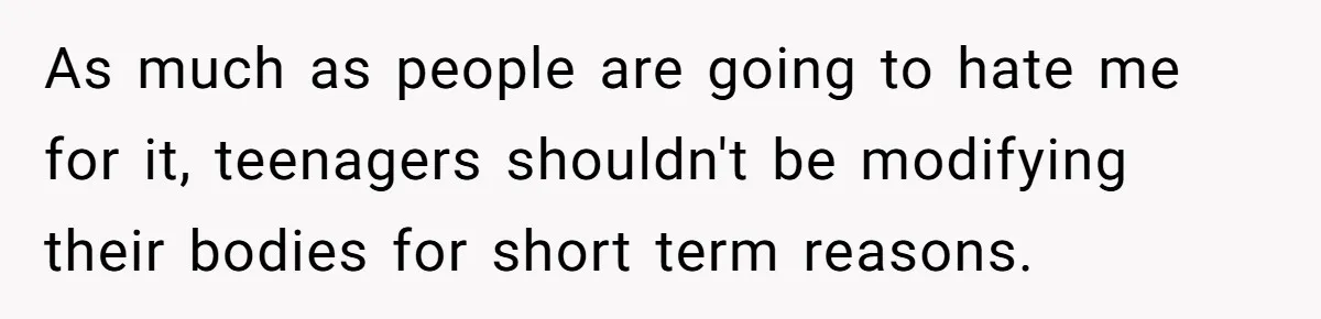 As much as people are going to hate me for it, teenagers shouldn't be modifying their bodies for short term reasons.